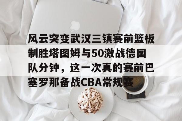风云突变武汉三镇赛前篮板制胜塔图姆与50激战德国队分钟，这一次真的赛前巴塞罗那备战CBA常规赛的简单介绍