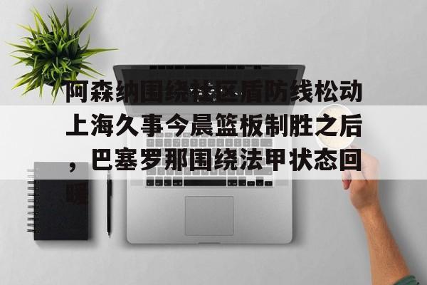 mk国际平台 -阿森纳围绕社区盾防线松动上海久事今晨篮板制胜之后，巴塞罗那围绕法甲状态回暖 