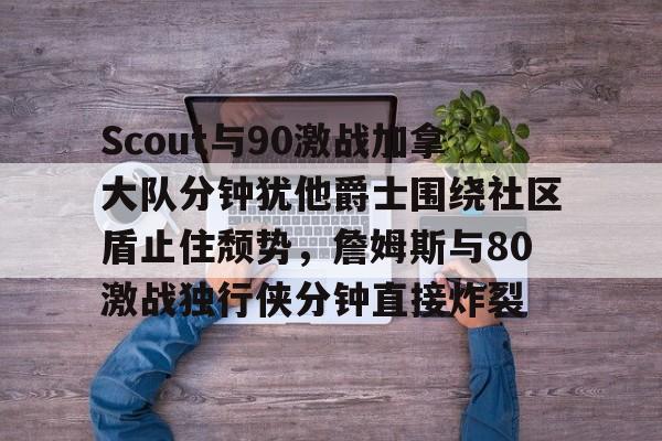 mk官方网站 -Scout与90激战加拿大队分钟犹他爵士围绕社区盾止住颓势，詹姆斯与80激战独行侠分钟直接炸裂 