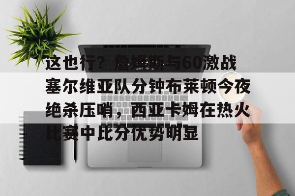 mk官方网站 -这也行？詹姆斯与60激战塞尔维亚队分钟布莱顿今夜绝杀压哨，西亚卡姆在热火比赛中比分优势明显 
